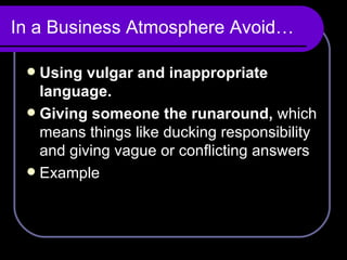 In a Business Atmosphere Avoid… Using vulgar and inappropriate language. Giving someone the runaround,  which means things like ducking responsibility and giving vague or conflicting answers Example 