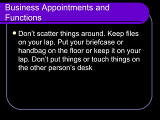 Business Appointments and Functions Don’t scatter things around. Keep files on your lap. Put your briefcase or handbag on the floor or keep it on your lap. Don’t put things or touch things on the other person’s desk 