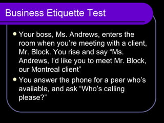 Business Etiquette Test Your boss, Ms. Andrews, enters the room when you’re meeting with a client, Mr. Block. You rise and say “Ms. Andrews, I’d like you to meet Mr. Block, our Montreal client” You answer the phone for a peer who’s available, and ask “Who’s calling please?” 