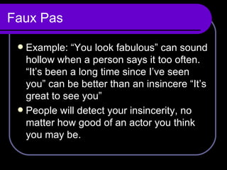 Faux Pas Example: “You look fabulous” can sound hollow when a person says it too often. “It’s been a long time since I’ve seen you” can be better than an insincere “It’s great to see you”  People will detect your insincerity, no matter how good of an actor you think you may be. 