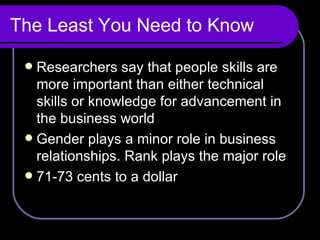 The Least You Need to Know Researchers say that people skills are more important than either technical skills or knowledge for advancement in the business world Gender plays a minor role in business relationships. Rank plays the major role 71-73 cents to a dollar 