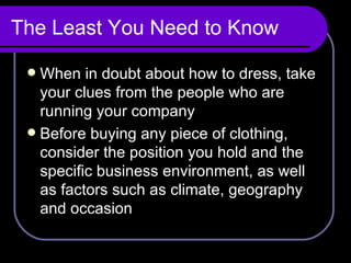 The Least You Need to Know When in doubt about how to dress, take your clues from the people who are running your company Before buying any piece of clothing, consider the position you hold and the specific business environment, as well as factors such as climate, geography and occasion  