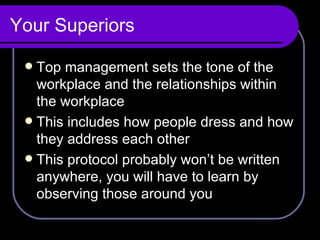 Your Superiors Top management sets the tone of the workplace and the relationships within the workplace This includes how people dress and how they address each other This protocol probably won’t be written anywhere, you will have to learn by observing those around you 