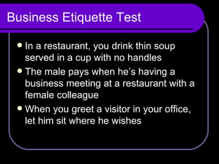 Business Etiquette Test In a restaurant, you drink thin soup served in a cup with no handles The male pays when he’s having a business meeting at a restaurant with a female colleague When you greet a visitor in your office, let him sit where he wishes 