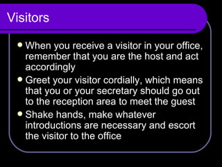 Visitors When you receive a visitor in your office, remember that you are the host and act accordingly Greet your visitor cordially, which means that you or your secretary should go out to the reception area to meet the guest Shake hands, make whatever introductions are necessary and escort the visitor to the office 