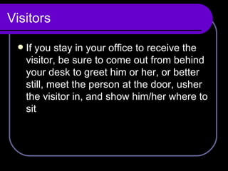 Visitors If you stay in your office to receive the visitor, be sure to come out from behind your desk to greet him or her, or better still, meet the person at the door, usher the visitor in, and show him/her where to sit 