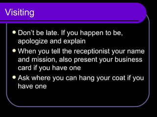 Visiting Don’t be late. If you happen to be, apologize and explain When you tell the receptionist your name and mission, also present your business card if you have one Ask where you can hang your coat if you have one 