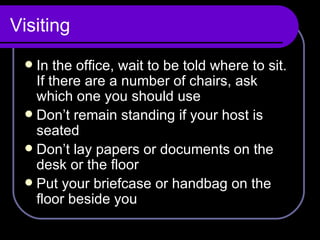 Visiting In the office, wait to be told where to sit. If there are a number of chairs, ask which one you should use Don’t remain standing if your host is seated Don’t lay papers or documents on the desk or the floor Put your briefcase or handbag on the floor beside you  
