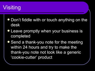 Visiting Don’t fiddle with or touch anything on the desk Leave promptly when your business is completed Send a thank-you note for the meeting within 24 hours and try to make the thank-you note not look like a generic ‘cookie-cutter’ product 