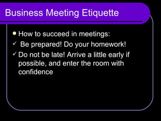 Business Meeting Etiquette How to succeed in meetings: Be prepared! Do your homework! Do not be late! Arrive a little early if possible, and enter the room with confidence 