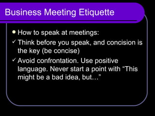 Business Meeting Etiquette How to speak at meetings: Think before you speak, and concision is the key (be concise) Avoid confrontation. Use positive language. Never start a point with “This might be a bad idea, but…”  