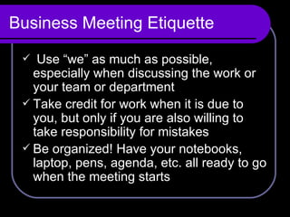 Business Meeting Etiquette Use “we” as much as possible, especially when discussing the work or your team or department Take credit for work when it is due to you, but only if you are also willing to take responsibility for mistakes Be organized! Have your notebooks, laptop, pens, agenda, etc. all ready to go when the meeting starts 