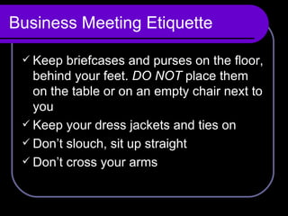 Business Meeting Etiquette Keep briefcases and purses on the floor, behind your feet.  DO NOT  place them on the table or on an empty chair next to you Keep your dress jackets and ties on Don’t slouch, sit up straight Don’t cross your arms 