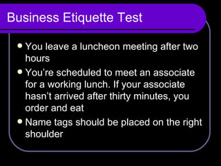 Business Etiquette Test You leave a luncheon meeting after two hours You’re scheduled to meet an associate for a working lunch. If your associate hasn’t arrived after thirty minutes, you order and eat Name tags should be placed on the right shoulder  