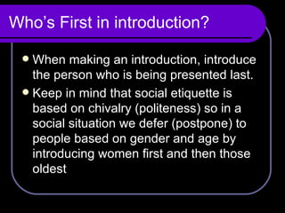 Who’s First in introduction? When making an introduction, introduce the person who is being presented last. Keep in mind that social etiquette is based on chivalry (politeness) so in a social situation we defer (postpone) to people based on gender and age by introducing women first and then those oldest 