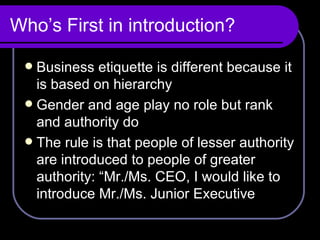 Who’s First in introduction? Business etiquette is different because it is based on hierarchy Gender and age play no role but rank and authority do The rule is that people of lesser authority are introduced to people of greater authority: “Mr./Ms. CEO, I would like to introduce Mr./Ms. Junior Executive 