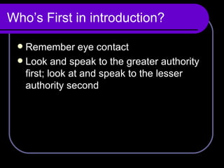 Who’s First in introduction? Remember eye contact Look and speak to the greater authority first; look at and speak to the lesser authority second 