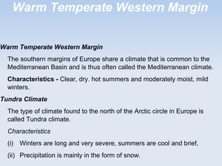 Warm Temperate Western Margin
Warm Temperate Western Margin
The southern margins of Europe share a climate that is common to the
Mediterranean Basin and is thus often called the Mediterranean climate.
Characteristics - Clear, dry. hot summers and moderately moist, mild
winters.
Tundra Climate
The type of climate found to the north of the Arctic circle in Europe is
called Tundra climate.
Characteristics
(i) Winters are long and very severe, summers are cool and brief,
(ii) Precipitation is mainly in the form of snow.
 