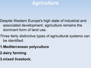 Agriculture
Despite Western Europe's high state of industrial and
associated development, agriculture remains the
dominant form of land use.
Three fairly distinctive types of agricultural systems can
be identified:
1.Mediterranean polyculture
2.dairy farming
3.mixed livestock.
 