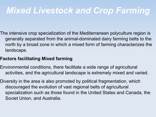 Mixed Livestock and Crop Farming
The intensive crop specialization of the Mediterranean polyculture region is
generally separated from the animal-dominated dairy farming belts to the
north by a broad zone in which a mixed form of farming characterizes the
landscape.
Factors facilitating Mixed farming
Environmental conditions, there facilitate a wide range of agricultural
activities, and the agricultural landscape is extremely mixed and varied.
Diversity in the area is also promoted by political fragmentation, which
discouraged the evolution of vast regional belts of agricultural
specialization such as those found in the United States and Canada, the
Soviet Union, and Australia.
 