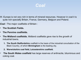 Coal
W. Europe is not very rich in terms of mineral resources. However in coal it is
quite rich specially Britain, France, Germany, Belgium and Poland.
Coal : The major coalfields of Britain :
• The Scottish Fields.
• The Pennine coalfields.
• The Midland coalfields. Midland coalfields gave rise to the growth of
industrial towns.
1. The South Staffordshire coalfield is the basis of the industrial conurbation of the
Black Country, of which Birmingham is the leading city.
2. Warwickshire coal field, Leicestershire coalfield.
• The South Wales coalfield has large reserves of anthracite, bituminous and
coking coal.
 