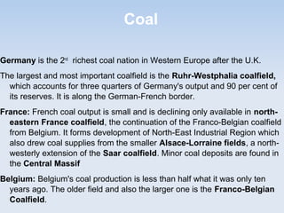 Coal
Germany is the 2nd
richest coal nation in Western Europe after the U.K.
The largest and most important coalfield is the Ruhr-Westphalia coalfield,
which accounts for three quarters of Germany's output and 90 per cent of
its reserves. It is along the German-French border.
France: French coal output is small and is declining only available in north-
eastern France coalfield, the continuation of the Franco-Belgian coalfield
from Belgium. It forms development of North-East Industrial Region which
also drew coal supplies from the smaller Alsace-Lorraine fields, a north-
westerly extension of the Saar coalfield. Minor coal deposits are found in
the Central Massif
Belgium: Belgium's coal production is less than half what it was only ten
years ago. The older field and also the larger one is the Franco-Belgian
Coalfield.
 