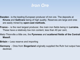 Iron Ore
Sweden - is the leading European producer of iron ore. The deposits at
Kiruna and Gallivare being of high quality. Reserves are large and ores
are easily mined by open-cast methods.
France - is the next largest producer, the main iron fields being in Lorraine.
These have a relatively low iron content, less than 40 per cent,
Metz-Thionville a little ore, the Pyreness and scattered fields of the Central
Massif.
Britain – Less reserve and importing
Germany - Ores from Sicgerland originally supplied the Ruhr but output has
declined.
 