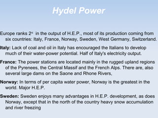 Hydel Power
Europe ranks 2nd
in the output of H.E.P., most of its production coming from
six countries: Italy, France, Norway, Sweden, West Germany, Switzerland.
Italy: Lack of coal and oil in Italy has encouraged the Italians to develop
much of their water-power potential. Half of Italy's electricity output.
France: The power stations are located mainly in the rugged upland regions
of the Pyrenees, the Central Massif and the French Alps. There are, also
several large dams on the Saone and Rhone Rivers,
Norway: In terms of per capita water power, Norway is the greatest in the
world. Major H.E.P.
Sweden: Sweden enjoys many advantages in H.E.P. development, as does
Norway, except that in the north of the country heavy snow accumulation
and river freezing
 