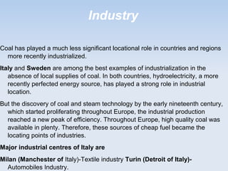 Industry
Coal has played a much less significant locational role in countries and regions
more recently industrialized.
Italy and Sweden are among the best examples of industrialization in the
absence of local supplies of coal. In both countries, hydroelectricity, a more
recently perfected energy source, has played a strong role in industrial
location.
But the discovery of coal and steam technology by the early nineteenth century,
which started proliferating throughout Europe, the industrial production
reached a new peak of efficiency. Throughout Europe, high quality coal was
available in plenty. Therefore, these sources of cheap fuel became the
locating points of industries.
Major industrial centres of Italy are
Milan (Manchester of Italy)-Textile industry Turin (Detroit of Italy)-
Automobiles Industry.
 