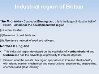 Industrial region of Britain
The Midlands - Centred at Birmingham, this is the largest industrial belt of
Britain. Factors for the development this region:
(i) Central location
(ii)Presence of coal fields and
(iii) Also dense network of road and railways:
Northeast England
• This industrial region developed on the coalfields of Northumberland and
Durham and has the advantage of proximity to iron ore deposits.
• Situated near the coasts, this region specialises in iron and steel industry,
with related marine, mechanical and constructional engineering, shipbuilding,
chemicals and glass industry.
 