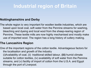 Industrial region of Britain
Nottinghamshire and Derby
The whole region is very important for woollen textile industries, which are
based upon local coal, soft water from the Pennine streams for washing,
bleaching and dyeing and local wool from the sheep-rearing region of
Pennine. These textile mills are now highly mechanised and mostly make
use of imported wool. The region has a long history of cutlery making.
The Lancashire Region
One of the important regions of the cotton textile. Advantageous factors for
the localisation and growth of the industry
(i)Availability of coal, (ii) traditional skilled labour, (iii) humid climate
suitable for cotton textiles, (iv) availability of soft water from the Pennine
streams, and (v) facility of import of cotton from the U.S.A. and Egypt
through the port of Liverpool.
 