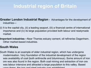 Industrial region of Britain
Greater London Industrial Region - Advantages for the development of
industries—
(i) It is the capital city, (ii) a leading seaport, (iii) a financial centre of international
importance and (iv) its large population provided both labour and readymade
market.
Important industries—Near Thames estuary cement, oil refineries Dagenham.
Other market-based industries.
South Wales
South Wales is an example of older industrial region, which has undergone
modernisation. Very foundation of the industrial development of the region
was availability of coal (both anthracite and bituminous). Some amount of iron
ore was also found in the region. Both coal mining and extraction of iron ore
was labour intensive and attracted a large population to this valley. Based
 