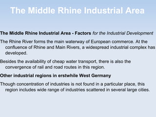 The Middle Rhine Industrial Area
The Middle Rhine Industrial Area - Factors for the Industrial Development
The Rhine River forms the main waterway of European commerce. At the
confluence of Rhine and Main Rivers, a widespread industrial complex has
developed.
Besides the availability of cheap water transport, there is also the
convergence of rail and road routes in this region.
Other industrial regions in erstwhile West Germany
Though concentration of industries is not found in a particular place, this
region includes wide range of industries scattered in several large cities.
 
