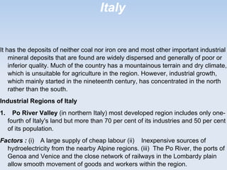 Italy
It has the deposits of neither coal nor iron ore and most other important industrial
mineral deposits that are found are widely dispersed and generally of poor or
inferior quality. Much of the country has a mountainous terrain and dry climate,
which is unsuitable for agriculture in the region. However, industrial growth,
which mainly started in the nineteenth century, has concentrated in the north
rather than the south.
Industrial Regions of Italy
1. Po River Valley (in northern Italy) most developed region includes only one-
fourth of Italy's land but more than 70 per cent of its industries and 50 per cent
of its population.
Factors : (i) A large supply of cheap labour (ii) Inexpensive sources of
hydroelectricity from the nearby Alpine regions. (iii) The Po River, the ports of
Genoa and Venice and the close network of railways in the Lombardy plain
allow smooth movement of goods and workers within the region.
 