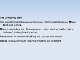 The Lombardy plain
The largest industrial region comprising of major industrial cities of Milan,
Turin and Genoa.
Milan: industrial capital of the region and is important for textiles (silk in
particular) and engineering works
Turin: noted for automobiles (Fiat), rail coaches and aircraft;
Genoa : shipbuilding and repairing industries are important.
 