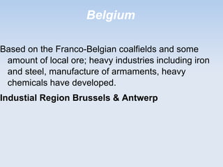 Belgium
Based on the Franco-Belgian coalfields and some
amount of local ore; heavy industries including iron
and steel, manufacture of armaments, heavy
chemicals have developed.
Industial Region Brussels & Antwerp
 