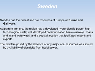 Sweden
Sweden has the richest iron ore resources of Europe at Kiruna and
Gallivare.
Apart from iron ore, the region has a developed hydro-electric power; high
technological skills; well developed communication links—railways, roads
and inland waterways; and a coastal location that facilitates imports and
exports.
The problem posed by the absence of any major coal resources was solved
by availability of electricity from hydel power.
 