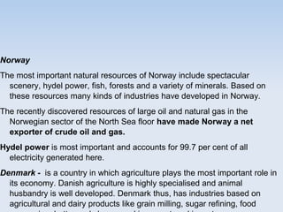 Norway
The most important natural resources of Norway include spectacular
scenery, hydel power, fish, forests and a variety of minerals. Based on
these resources many kinds of industries have developed in Norway.
The recently discovered resources of large oil and natural gas in the
Norwegian sector of the North Sea floor have made Norway a net
exporter of crude oil and gas.
Hydel power is most important and accounts for 99.7 per cent of all
electricity generated here.
Denmark - is a country in which agriculture plays the most important role in
its economy. Danish agriculture is highly specialised and animal
husbandry is well developed. Denmark thus, has industries based on
agricultural and dairy products like grain milling, sugar refining, food
 