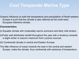 Cool Temperate Marine Type
Oceanic influence on both the temperature and precipitation of North-western
Europe is such that the climate is also referred as the north-west
European Maritime climate.
Characteristics
(i) Equable climate with moderately warms summers and fairly mild winters.
(ii)Fairly well distributed rainfall throughout the year with a tendency towards
a slight winter or autumn maximum from cyclonic sources.
(iii) Continental climate in central and Eastern Europe.
The little influence of ocean towards the east in the central and eastern
Europe, make the climate, thus continental with extremes of temperature
 