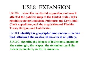 USI.8 EXPANSION
USI.8A describe territorial expansion and how it
affected the political map of the United States, with
emphasis on the Louisiana Purchase, the Lewis and
Clark expedition, and the acquisitions of Florida,
Texas, Oregon, and California.
USI.8B identify the geographic and economic factors
that influenced the westward movement of settlers.
USI.8C describe the impact of inventions, including
the cotton gin, the reaper, the steamboat, and the
steam locomotive, on life in America.
 
