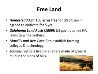 Free Land Homestead Act:  160 acres free for US citizen if agreed to cultivate for 5 yrs. Oklahoma Land Rush (1889):  US gov’t opened NA lands to white settlers. Morrill Land Act:  Gave $ to establish farming colleges & technology. Soddies:  Settlers lived in shelters made of grass & mud in the sides of hills. 