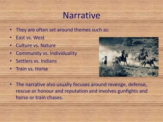 Narrative 
• They are often set around themes such as: 
• East vs. West 
• Culture vs. Nature 
• Community vs. Individuality 
• Settlers vs. Indians 
• Train vs. Horse 
• The narrative also usually focuses around revenge, defense, 
rescue or honour and reputation and involves gunfights and 
horse or train chases. 
 