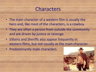 Characters 
• The main character of a western film is usually the 
hero and, like most of the characters, is a cowboy. 
• They are often a person from outside the community 
and are driven by justice or revenge. 
• Villains and Sheriffs also appear frequently in 
western films, but not usually as the main character. 
• Predominantly male characters. 
 