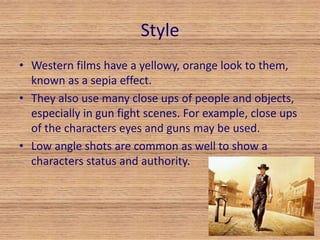 Style 
• Western films have a yellowy, orange look to them, 
known as a sepia effect. 
• They also use many close ups of people and objects, 
especially in gun fight scenes. For example, close ups 
of the characters eyes and guns may be used. 
• Low angle shots are common as well to show a 
characters status and authority. 
