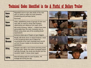 Technical Codes Identified in the A Fistful of Dollars Trailer
           Repeated worm’s eye view shots of the man
Camera     with no name to make him look powerful,
Angles     threatening and perhaps heroic.
           Eye level

           Wide, establishing shots of groups of men and
Camera     man with no name to show their location,
Distance   relationship and distance from each other.
           Mid shots showing “villains” – makes them less
           personable than the main character who is
           filmed using close ups of his scowling facial
           expressions.
           Extreme close ups of fingers on gun triggers
           Mostly still shots done on tripod however, there
Camera     is the occasional slow pan to follow the
Movement   movements of the main character and one tilt
           up from his gun holster to his serious facial
           expression.
           Straight cuts with a mix of short and long shots
Editing    to begin with. When the action increases about
           half way through, the shots are shorter and the
           transition faster. It slows down again

           Natural looking light for each location. All
Lighting   footage set during the day.
 