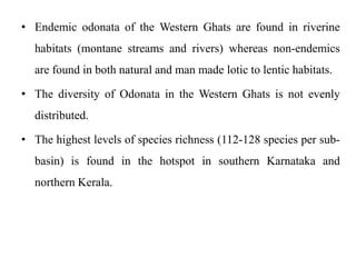 • Endemic odonata of the Western Ghats are found in riverine 
habitats (montane streams and rivers) whereas non-endemics 
are found in both natural and man made lotic to lentic habitats. 
• The diversity of Odonata in the Western Ghats is not evenly 
distributed. 
• The highest levels of species richness (112-128 species per sub-basin) 
is found in the hotspot in southern Karnataka and 
northern Kerala. 
 