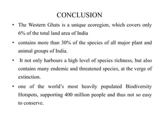 CONCLUSION 
• The Western Ghats is a unique ecoregion, which covers only 
6% of the total land area of India 
• contains more than 30% of the species of all major plant and 
animal groups of India. 
• It not only harbours a high level of species richness, but also 
contains many endemic and threatened species, at the verge of 
extinction. 
• one of the world’s most heavily populated Biodiversity 
Hotspots, supporting 400 million people and thus not so easy 
to conserve. 
 