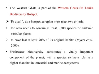 • The Western Ghats is part of the Western Ghats–Sri Lanka 
Biodiversity Hotspot. 
 To qualify as a hotspot, a region must meet two criteria: 
1. the area needs to contain at least 1,500 species of endemic 
vascular plants, 
2. to have lost at least 70% of its original habitat (Myers et al. 
2000). 
• Freshwater biodiversity constitutes a vitally important 
component of the planet, with a species richness relatively 
higher than that in terrestrial and marine ecosystems. 
 