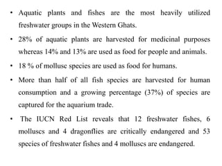 • Aquatic plants and fishes are the most heavily utilized 
freshwater groups in theWestern Ghats. 
• 28% of aquatic plants are harvested for medicinal purposes 
whereas 14% and 13% are used as food for people and animals. 
• 18 % of mollusc species are used as food for humans. 
• More than half of all fish species are harvested for human 
consumption and a growing percentage (37%) of species are 
captured for the aquarium trade. 
• The IUCN Red List reveals that 12 freshwater fishes, 6 
molluscs and 4 dragonflies are critically endangered and 53 
species of freshwater fishes and 4 molluscs are endangered. 
 