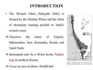 INTRODUCTION 
• The Western Ghats (Sahyadri Hills) is 
formed by the Malabar Plains and the chain 
of mountains running parallel to India's 
western coast. 
 Traverses the states of Gujarat, 
Maharashtra, Goa, Karnataka, Kerala and 
Tamil Nadu. 
 Interrupted only by a 30-km break, Palghat 
Gap in northern Kerala. 
 Cover an area of about 138,600 km² 
 